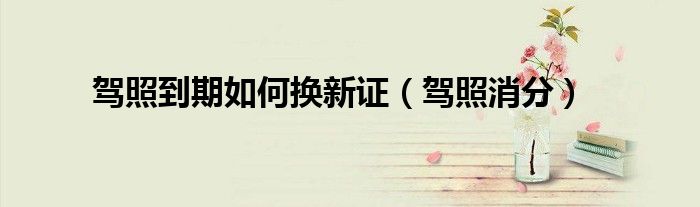 驾照到期如何换新证（驾照消分）