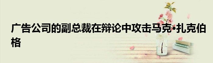 广告公司的副总裁在辩论中攻击马克·扎克伯格