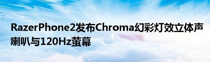 RazerPhone2发布Chroma幻彩灯效立体声喇叭与120Hz萤幕