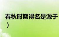 春秋时期得名是源于（春秋时期因什么而得名）