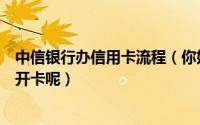 中信银行办信用卡流程（你好我申请的中信银行信用卡怎么开卡呢）