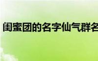 闺蜜团的名字仙气群名（闺蜜群名仙气古风）