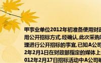 甲事业单位2012年初准备使用财政性资金修缮和装修一幢办公楼预算金额为800万元,采用公开招标方式,经确认,此次采购项目已经达到公开招标的标准该单位委托A招标公司代理进行公开招标的事宜,已知A公司为取得政府采购代理机构资格的中介机构A公司于2012年2月1日在财政部指定的媒体上公开发布招标文件招标文件中确认的投标截止时间为2012年2月17日招标活动中A公司确定的符合专业条件的供应商为5家,最终确定中标的供应商为B建筑公司工程于当年1O月1日完工验收,实际结算金额与预算相同由于施工质量极佳,事业单位准备再
