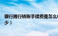 银行跨行转账手续费是怎么收的（银行跨行转账手续费要多少）