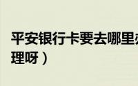 平安银行卡要去哪里办理（平安银行卡怎么办理呀）