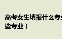 高考女生填报什么专业比较好（女生适合学哪些专业）