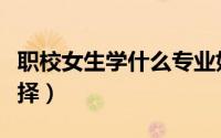 职校女生学什么专业好（职校女生专业如何选择）