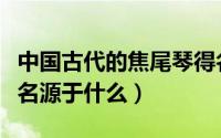 中国古代的焦尾琴得名源于（古代的焦尾琴得名源于什么）