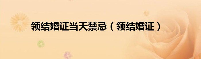 领结婚证当天禁忌（领结婚证）