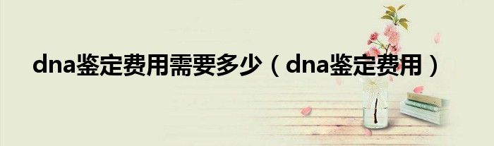 dna鉴定费用需要多少（dna鉴定费用）