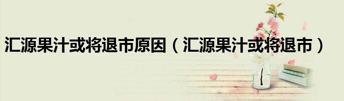 汇源果汁或将退市原因（汇源果汁或将退市）