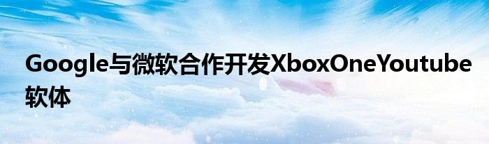 Google与微软合作开发XboxOneYoutube软体