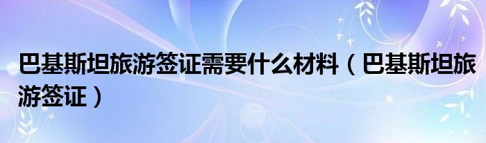 巴基斯坦旅游签证需要什么材料（巴基斯坦旅游签证）