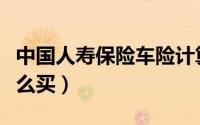中国人寿保险车险计算（中国人寿保险车险怎么买）