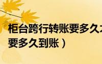 柜台跨行转账要多久才能到账（柜台跨行转账要多久到账）