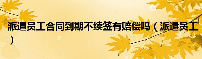 派遣员工合同到期不续签有赔偿吗（派遣员工）