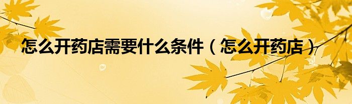 怎么开药店需要什么条件（怎么开药店）