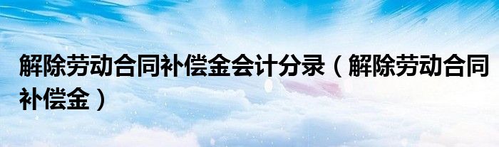 解除劳动合同补偿金会计分录（解除劳动合同补偿金）