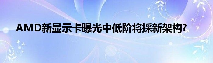 AMD新显示卡曝光中低阶将採新架构?