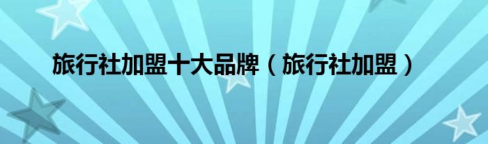旅行社加盟十大品牌（旅行社加盟）