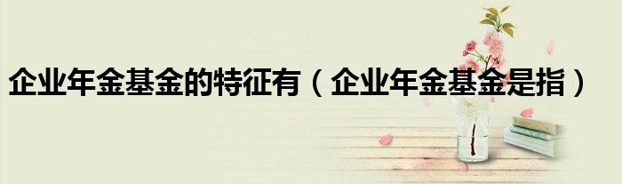 企业年金基金的特征有（企业年金基金是指）