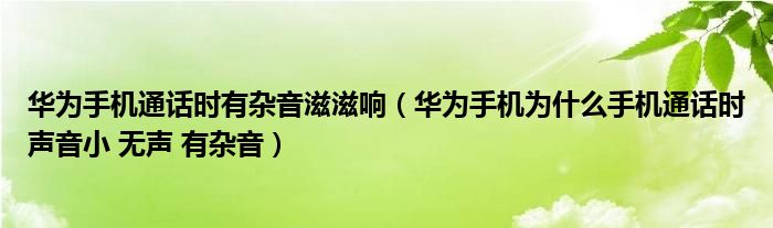 华为手机通话时有杂音滋滋响（华为手机为什么手机通话时声音小 无声 有杂音）