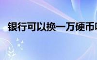 银行可以换一万硬币吗（银行能换硬币吗）