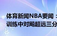 体育新闻NBA要闻：秘密武器布克和克劳德训练中对飚超远三分