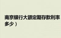南京银行大额定期存款利率（南京农业银行大额存款利率是多少）