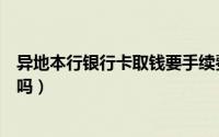 异地本行银行卡取钱要手续费吗（异地银行卡取钱要手续费吗）