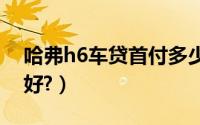 哈弗h6车贷首付多少（申请车贷首付多少最好?）