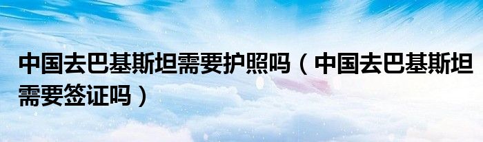 中国去巴基斯坦需要护照吗（中国去巴基斯坦需要签证吗）