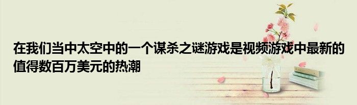 在我们当中太空中的一个谋杀之谜游戏是视频游戏中最新的值得数百万美元的热潮