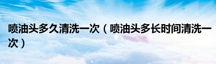 喷油头多久清洗一次（喷油头多长时间清洗一次）