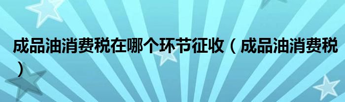 成品油消费税在哪个环节征收（成品油消费税）