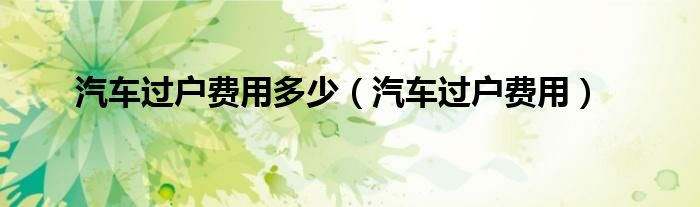 汽车过户费用多少（汽车过户费用）