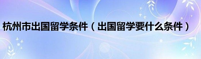 杭州市出国留学条件（出国留学要什么条件）