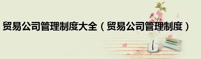 贸易公司管理制度大全（贸易公司管理制度）