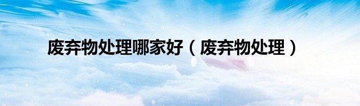 废弃物处理哪家好（废弃物处理）