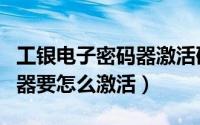 工银电子密码器激活码在哪里（工银电子密码器要怎么激活）