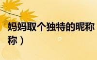 妈妈取个独特的昵称（妈妈备注特别暖心的昵称）