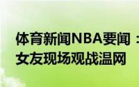 体育新闻NBA要闻：心情大好外媒拍到与新女友现场观战温网