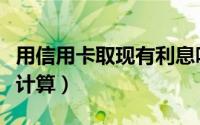 用信用卡取现有利息吗（信用卡取现利息如何计算）