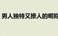 男人独特又撩人的昵称（男生用的优质昵称）