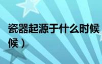 瓷器起源于什么时候（瓷器最早出现在什么时候）