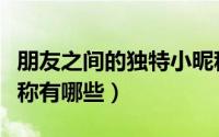 朋友之间的独特小昵称（朋友之间的独特小昵称有哪些）