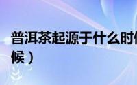 普洱茶起源于什么时候（普洱茶起源于哪个时候）