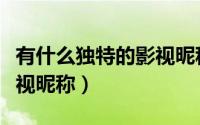 有什么独特的影视昵称（甜美清新的独特的影视昵称）