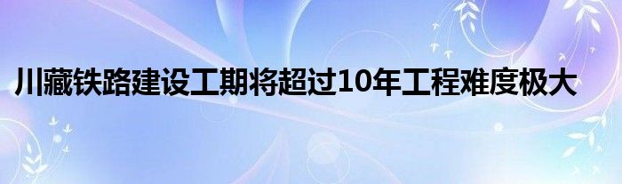 川藏铁路建设工期将超过10年工程难度极大