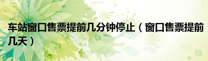 车站窗口售票提前几分钟停止（窗口售票提前几天）